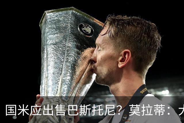 国米应出售巴斯托尼？莫拉蒂：大罗频繁受伤时我也曾想过放他离开
