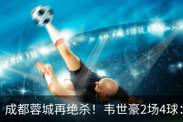 成都蓉城再绝杀！韦世豪2场4球：赛后获前英超锋霸特别认可